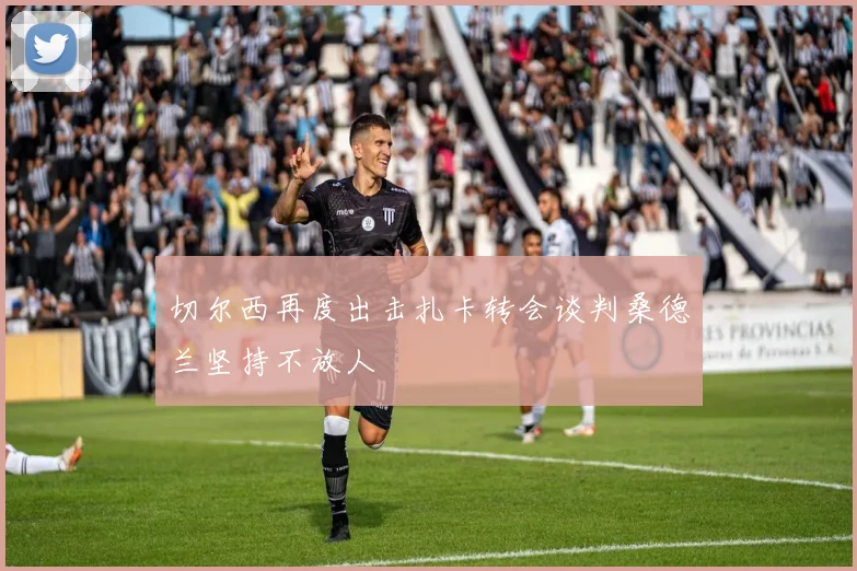 切尔西再度出击扎卡转会谈判桑德兰坚持不放人