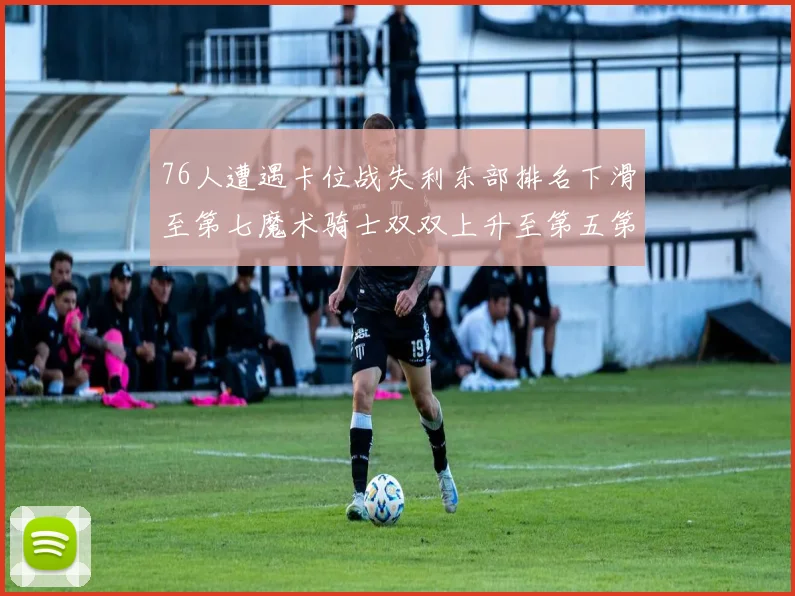 76人遭遇卡位战失利东部排名下滑至第七魔术骑士双双上升至第五第六位