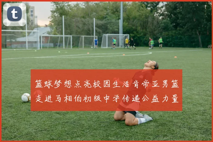 篮球梦想点亮校园生活肯帝亚男篮走进马相伯初级中学传递公益力量