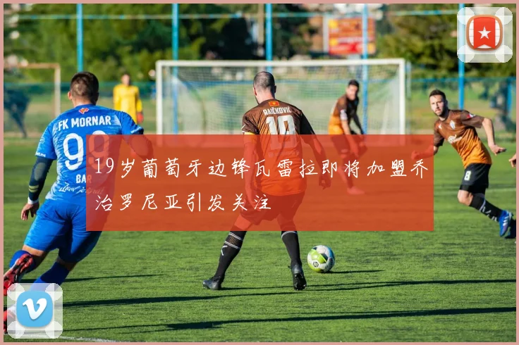 19岁葡萄牙边锋瓦雷拉即将加盟乔治罗尼亚引发关注
