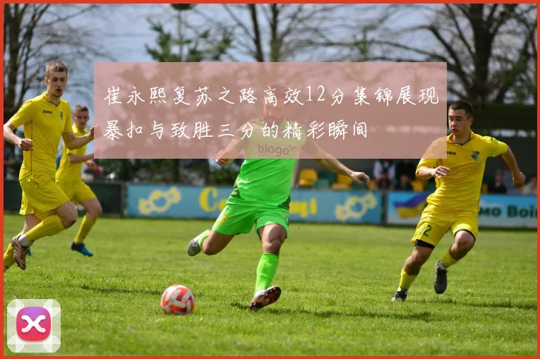 崔永熙复苏之路高效12分集锦展现暴扣与致胜三分的精彩瞬间