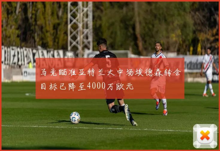 马竞瞄准亚特兰大中场埃德森转会目标已降至4000万欧元