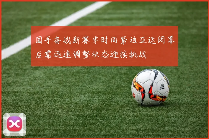 国手备战新赛季时间紧迫亚运闭幕后需迅速调整状态迎接挑战