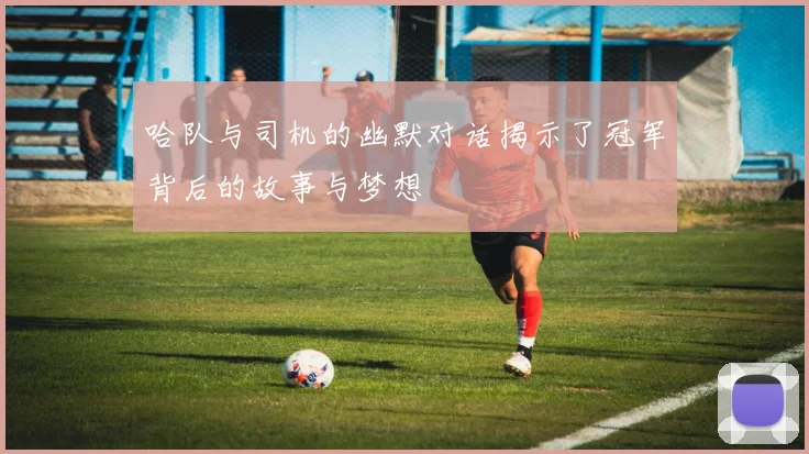 哈队与司机的幽默对话揭示了冠军背后的故事与梦想