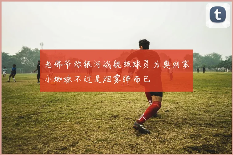 老佛爷称银河战舰级球员为奥利塞小蜘蛛不过是烟雾弹而已