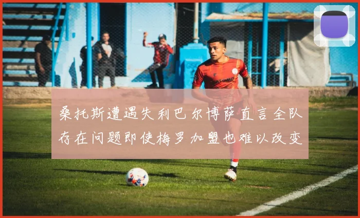 桑托斯遭遇失利巴尔博萨直言全队存在问题即使梅罗加盟也难以改变