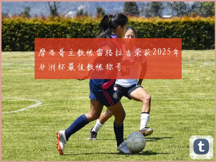 摩洛哥主教练雷格拉吉荣获2025年非洲杯最佳教练称号
